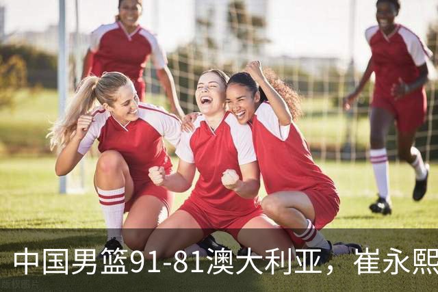 中国男篮91-81澳大利亚，崔永熙恢复信心，两锋线表现出色，球员评分出炉：王俊杰10分高诗岩3.4分